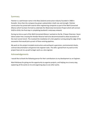 Summary
Fletcher is a well-known name in the New Zealand construction industry founded in 1908 in
Dunedin. Since then the company has grown substantially in both size and strength. Fletcher
construction has joined with several other engineering companies as part of the Well-Connected
Alliance which has been formed to undertake the Waterview Connection Project which will connect
SH20 to SH16, the final step in completing Auckland’s motorway network.
During my time as part of the Well-Connected Alliance I worked on the No. 9 Sewer Diversion. Seven
lateral sewer lines crossing the Hendon Reserve had to be decommissioned to allow excavation of
the main tunnel trench. This involved the installation of a 1km pipeline running along the edge of the
excavation that would pick up each of these existing pipelines.
My work on this project included construction and earthwork supervision, environmental checks,
contract documentation and general site engineer tasks. The skills I gained from my work on this
project have set me up well to begin work as a site engineer.
Acknowledgements
I would like to thank the following person for their contributions to my development as an Engineer.
Mark Mullaney for giving me the opportunity to organise projects, and helping me at every step,
explaining all the works to me and organising days to see other works.
 