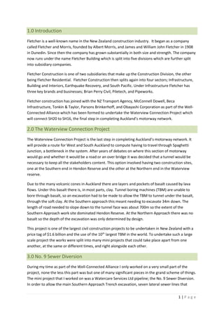 1 | P a g e
1.0 Introduction
Fletcher is a well-known name in the New Zealand construction industry. It began as a company
called Fletcher and Morris, founded by Albert Morris, and James and William John Fletcher in 1908
in Dunedin. Since then the company has grown substantially in both size and strength. The company
now runs under the name Fletcher Building which is split into five divisions which are further split
into subsidiary companies.
Fletcher Construction is one of two subsidiaries that make up the Construction Division, the other
being Fletcher Residential. Fletcher Construction then splits again into four sectors; Infrastructure,
Building and Interiors, Earthquake Recovery, and South Pacific. Under Infrastructure Fletcher has
three key brands and businesses; Brian Perry Civil, Piletech, and Pipeworks.
Fletcher construction has joined with the NZ Transport Agency, McConnell Dowell, Beca
Infrastructure, Tonkin & Taylor, Parsons Brinkerhoff, and Obayashi Corporation as part of the Well-
Connected Alliance which has been formed to undertake the Waterview Connection Project which
will connect SH20 to SH16, the final step in completing Auckland’s motorway network.
2.0 The Waterview Connection Project
The Waterview Connection Project is the last step in completing Auckland’s motorway network. It
will provide a route for West and South Auckland to compute having to travel through Spaghetti
Junction, a bottleneck in the system. After years of debates on where this section of motorway
would go and whether it would be a road or an over bridge it was decided that a tunnel would be
necessary to keep all the stakeholders content. This option involved having two construction sites,
one at the Southern end in Hendon Reserve and the other at the Northern end in the Waterview
reserve.
Due to the many volcanic cones in Auckland there are layers and pockets of basalt caused by lava
flows. Under this basalt there is, in most parts, clay. Tunnel boring machines (TBM) are unable to
bore through basalt, so an excavation had to be made to allow the TBM to tunnel under the basalt,
through the soft clay. At the Southern approach this meant needing to excavate 34m down. The
length of road needed to slope down to the tunnel face was about 700m so the extent of the
Southern Approach work site dominated Hendon Reserve. At the Northern Approach there was no
basalt so the depth of the excavation was only determined by design.
This project is one of the largest civil construction projects to be undertaken in New Zealand with a
price tag of $1.6 billion and the use of the 10th
largest TBM in the world. To undertake such a large
scale project the works were split into many mini projects that could take place apart from one
another, at the same or different times, and right alongside each other.
3.0 No. 9 Sewer Diversion
During my time as part of the Well-Connected Alliance I only worked on a very small part of the
project, none the less this part was but one of many significant pieces in the grand scheme of things.
The mini project that I worked on was a Watercare Services Ltd pipeline; the No. 9 Sewer Diversion.
In order to allow the main Southern Approach Trench excavation, seven lateral sewer lines that
 