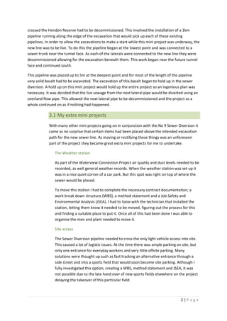 2 | P a g e
crossed the Hendon Reserve had to be decommissioned. This involved the installation of a 1km
pipeline running along the edge of the excavation that would pick up each of these existing
pipelines. In order to allow the excavations to make a start while this mini project was underway, the
new line was to be live. To do this the pipeline began at the lowest point and was connected to a
sewer trunk near the tunnel face. As each of the laterals were connected to the new line they were
decommissioned allowing for the excavation beneath them. This work began near the future tunnel
face and continued south.
This pipeline was placed up to 5m at the deepest point and for most of the length of the pipeline
very solid basalt had to be excavated. The excavation of this basalt began to hold up in the sewer
diversion. A hold up on this mini project would hold up the entire project so an ingenious plan was
necessary. It was decided that the live sewage from the next lateral pipe would be diverted using an
overland flow pipe. This allowed the next lateral pipe to be decommissioned and the project as a
whole continued on as if nothing had happened.
3.1 My extra mini projects
With many other mini projects going on in conjunction with the No 9 Sewer Diversion it
came as no surprise that certain items had been placed above the intended excavation
path for the new sewer line. As moving or rectifying these things was an unforeseen
part of the project they became great extra mini projects for me to undertake.
The Weather station
As part of the Waterview Connection Project air quality and dust levels needed to be
recorded, as well general weather records. When the weather station was set up it
was in a nice quiet corner of a car park. But this spot was right on top of where the
sewer would be placed.
To move this station I had to complete the necessary contract documentation; a
work break down structure (WBS), a method statement and a Job Safety and
Environmental Analysis (JSEA). I had to liaise with the technician that installed the
station, letting them know it needed to be moved, figuring out the process for this
and finding a suitable place to put it. Once all of this had been done I was able to
organise the men and plant needed to move it.
Site access
The Sewer Diversion pipeline needed to cross the only light vehicle access into site.
This caused a lot of logistic issues. At the time there was ample parking on site, but
only one entrance for everyday workers and very little offsite parking. Many
solutions were thought up such as fast tracking an alternative entrance through a
side street and into a sports field that would soon become site parking. Although I
fully investigated this option, creating a WBS, method statement and JSEA, it was
not possible due to the late hand over of new sports fields elsewhere on the project
delaying the takeover of this particular field.
 