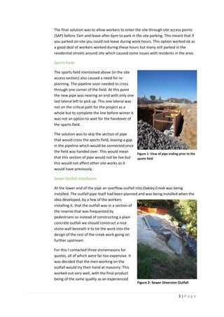 3 | P a g e
The final solution was to allow workers to enter the site through site access points
(SAP) before 7am and leave after 6pm to park in the site parking. This meant that if
you parked on site you could not leave during work hours. This option worked ok as
a good deal of workers worked during these hours but many still parked in the
residential streets around site which caused some issues with residents in the area.
Sports fields
The sports field mentioned above (in the site
access section) also caused a need for re-
planning. The pipeline soon needed to cross
through one corner of the field. At this point
the new pipe was nearing an end with only one
last lateral left to pick up. This one lateral was
not on the critical path for the project as a
whole but to complete the line before winter it
was not an option to wait for the handover of
the sports field.
The solution was to skip the section of pipe
that would cross the sports field, leaving a gap
in the pipeline which would be connected once
the field was handed over. This would mean
that this section of pipe would not be live but
this would not affect other site works as it
would have previously.
Sewer Outfall Installation
At the lower end of the pipe an overflow outfall into Oakley Creek was being
installed. The outfall pipe itself had been planned and was being installed when the
idea developed, by a few of the workers
installing it, that the outfall was in a section of
the reserve that was frequented by
pedestrians so instead of constructing a plain
concrete outfall we should construct a nice
stone wall beneath it to tie the work into the
design of the rest of the creek work going on
further upstream.
For this I contacted three stonemasons for
quotes, all of which were far too expensive. It
was decided that the men working on the
outfall would try their hand at masonry. This
worked out very well, with the final product
being of the same quality as an experienced
Figure 1: View of pipe ending prior to the
sports field
Figure 2: Sewer Diversion Outfall
 