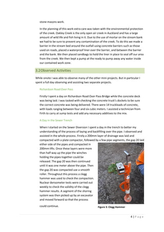 4 | P a g e
stone masons work.
In the planning of this work extra care was taken with the environmental protection
of the creek. Oakley Creek is the only open air creek in Auckland and has a large
amount of wild life and fish living in it. Due to the use of mortar on the stream bank
we had to be sure to prevent any contamination of the creek. To do this we made a
barrier in the stream bed around the outfall using concrete barriers such as those
used on roads, placed a waterproof liner over the barrier, and between the barrier
and the bank. We then placed sandbags to hold the liner in place to seal off our area
from the creek. We then kept a pump at the ready to pump away any water inside
our contained work zone.
3.2Observed Activities
While onsite I was able to observe many of the other mini projects. But in particular I
spent a full day observing and assisting two separate projects.
Richardson Road Over Pass
Firstly I spent a day on Richardson Road Over Pass Bridge while the concrete deck
was being laid. I was tasked with checking the concrete truck’s dockets to be sure
the correct concrete was being delivered. There were 14 truckloads of concrete,
with loads ranging between four and six cubic meters. I assisted a technician from
Firth to carry at sump tests and add any necessary additives to the mix.
A Day in the Sewer Trench
When I started on the Sewer Diversion I spent a day in the trench to better my
understanding of the process of laying and backfilling over the pipe. I observed and
assisted in the whole process. Firstly a 200mm layer of drainage was laid and
compacted with a plate compactor, followed by a few pipe segments, the gap 20 laid
either side of the pipes and compacted in
200mm lifts. Once these layers were more
than half way up the pipe the winches
holding the pipes together could be
released. The gap 20 was then continued
until it was one meter above the pipe. Then
the gap 20 was compacted use a smooth
roller. Throughout this process a clegg
hammer was used to check the compaction.
Nuclear densometer tests were carried out
weekly to check the validity of the clegg
hammer results. A segment of the shoring
system was then picked up by an excavator
and moved forward so that the process
could continue. Figure 3: Clegg Hammer
 