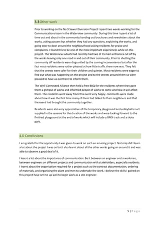 5 | P a g e
3.3Other work
Prior to working on the No 9 Sewer Diversion Project I spent two weeks working for the
Communications team in the Waterview community. During this time I spent a lot of
time out and about in the community handing out brochures and newsletters about the
works, asking passers-bys whether they had any questions, explaining the works, and
going door to door around the neighbourhood asking residents for praise and
complaints. I found this to be one of the most important experiences while on this
project. The Waterview suburb had recently had two of its main entrances cut off by
the works leaving only one road in and out of their community. Prior to shutting the
community off residents were disgruntled by the coming inconvenience but after the
fact most residents were rather pleased at how little traffic there now was. They felt
that the streets were safer for their children and quieter. Most residents were eager to
find out what was happening on the project and to the streets around them so were
pleased to have us out there to inform them.
The Well-Connected Alliance then held a free BBQ for the residents where they gave
them a glimpse of works and informed people of works to come and how it will affect
them. The residents went away from this event very happy, comments were made
about how it was the first time many of them had talked to their neighbours and that
the event had brought the community together.
Residents were also very appreciative of the temporary playground and volleyball court
supplied in the reserve for the duration of the works and were looking forward to the
finished playground at the end of works which will include a BMX track and a skate
park.
4.0 Conclusions
I am grateful for the opportunity I was given to work on such an amazing project. Not only did I learn
a lot about the project I was on but I also learnt about all the other works going on around it and was
able to observe a good deal of it.
I learnt a lot about the importance of communication. Be it between an engineer and a workman,
between engineers on different projects and communication with stakeholders, especially residents.
I learnt about the organisation required for a project such as the contract documentation, ordering
of materials, and organising the plant and men to undertake the work. I believe the skills I gained on
this project have set me up well to begin work as a site engineer.
 