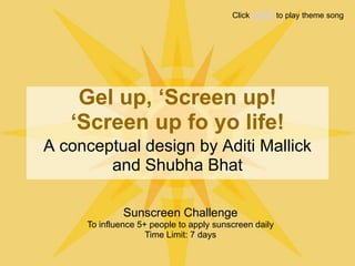 Click HERE to play theme song




    Gel up, ‘Screen up!
   ‘Screen up fo yo life!
A conceptual design by Aditi Mallick
        and Shubha Bhat

              Sunscreen Challenge
     To influence 5+ people to apply sunscreen daily
                    Time Limit: 7 days
 