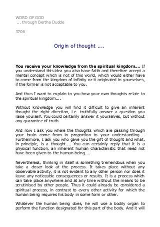 WORD OF GOD
... through Bertha Dudde
3706
Origin of thought ....
You receive your knowledge from the spiritual kingdom.... If
you understand this idea you also have faith and therefore accept a
mental concept which is not of this world, which would either have
to come from the kingdom of infinity or it originated in yourselves,
if the former is not acceptable to you.
And thus I want to explain to you how your own thoughts relate to
the spiritual kingdom....
Without knowledge you will find it difficult to give an inherent
thought the right direction, i.e. truthfully answer a question you
raise yourself. You could certainly answer it yourselves, but without
any guarantee of truth.
And now I ask you where the thoughts which are passing through
your brain come from in proportion to your understanding....
Furthermore, I ask you who gave you the gift of thought and what,
in principle, is a thought.... You can certainly reply that it is a
physical function, an inherent human characteristic that need not
have been given to the human being....
Nevertheless, thinking in itself is something tremendous when you
take a closer look at the process. It takes place without any
observable activity, it is not evident to any other person nor does it
leave any noticeable consequences or results. It is a process which
can take place anywhere and at any time without the means to be
scrutinised by other people. Thus it could already be considered a
spiritual process, in contrast to every other activity for which the
human being requires his body in some form or other.
Whatever the human being does, he will use a bodily organ to
perform the function designated for this part of the body. And it will
 