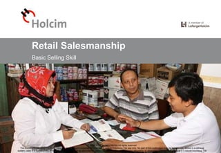 © 2016 LafargeHolcim Indonesia
Retail Salesmanship
Basic Selling Skill
2016 HOLCIM INDONESIA All rights reserved
The documents following this cover page are designed and prepared for internal PT Holcim Indonesia Tbk use only. No part of this publication may be reproduced, stored in a retrieval
system, used in a spreadsheet, or transmitted in any form or by any means - electronic, mechanical, photocopying, recording, or otherwise - without permission of PT Holcim Indonesia Tbk
Retail Salesmanship, 2016-06-10 © 2016 LafargeHolcim Indonesia
 