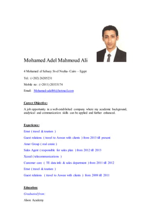 Mohamed Adel Mahmoud Ali
4 Mohamed el Sebaey St-el Nozha- Cairo – Egypt
Tel.: (+202) 26205231
Mobile no : (+2011) 20333174
adel86@hotmail.com-MohamedEmail:
Career Objective:
A job opportunity in a well-established company where my academic background,
analytical and communication skills can be applied and further enhanced.
Experience:
Ernst ( travel & tourism )
Guest relations ( travel to Aswan with clients ) from 2013 till present
Amer Group ( real estate )
Sales Agent ( responsible for sales plan ) from 2012 till 2013
Xceed ( telecommunications )
Customer care ( TE data info & sales department ) from 2011 till 2012
Ernst ( travel & tourism )
Guest relations ( travel to Aswan with clients ) from 2008 till 2011
Education:
Graduated from:
Alson Academy
 