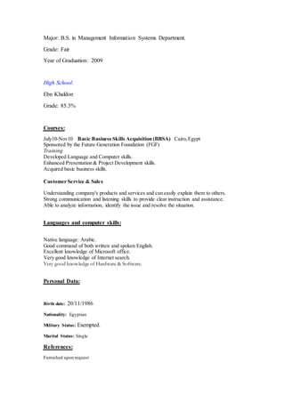 Major: B.S. in Management Information Systems Department.
Grade: Fair
Year of Graduation: 2009
High School:
Ebn Khaldon
Grade: 85.3%
Courses:
July10-Nov10 Basic Business Skills Acquisition (BBSA) Cairo,Egypt
Sponsored by the Future Generation Foundation (FGF)
Training
Developed Language and Computer skills.
Enhanced Presentation & Project Development skills.
Acquired basic business skills.
Customer Service & Sales
Understanding company's products and services and can easily explain them to others.
Strong communication and listening skills to provide clear instruction and assistance.
Able to analyze information, identify the issue and resolve the situation.
Languages and computer skills:
Native language: Arabic.
Good command of both written and spoken English.
Excellent knowledge of Microsoft office.
Very good knowledge of Internet search.
Very good knowledge of Hardware & Software.
Personal Data:
Birth date: 20/11/1986
Nationality: Egyptian
Military Status: Exempted.
Marital Status: Single
References:
Furnished upon request
 