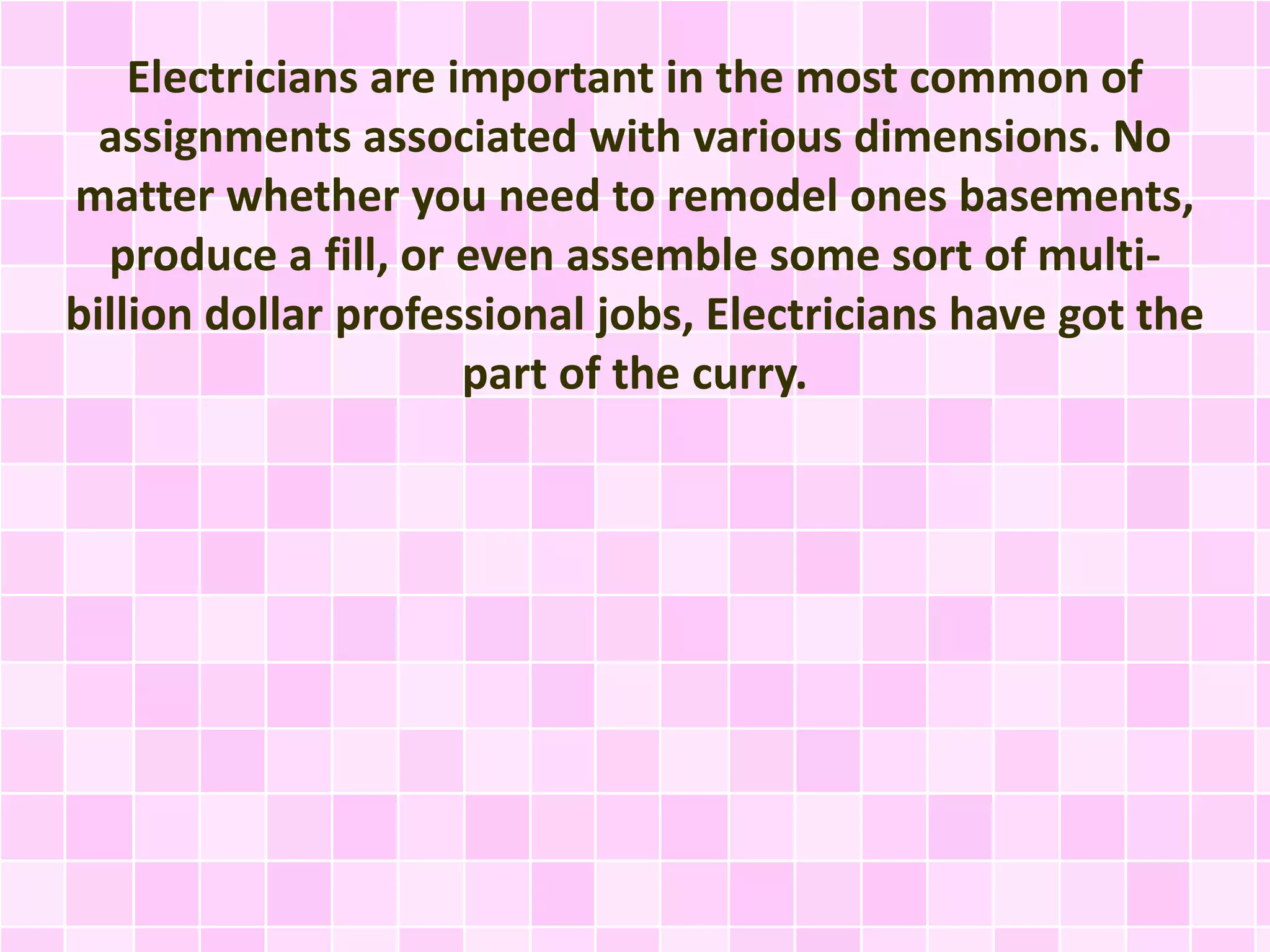 Electricians are important in the most common of
assignments associated with various dimensions. No
matter whether you need to remodel ones basements,
produce a fill, or even assemble some sort of multi-
billion dollar professional jobs, Electricians have got the
part of the curry.
 