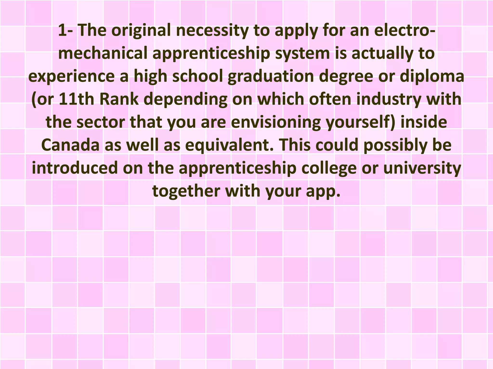 1- The original necessity to apply for an electro-
mechanical apprenticeship system is actually to
experience a high school graduation degree or diploma
(or 11th Rank depending on which often industry with
the sector that you are envisioning yourself) inside
Canada as well as equivalent. This could possibly be
introduced on the apprenticeship college or university
together with your app.
 