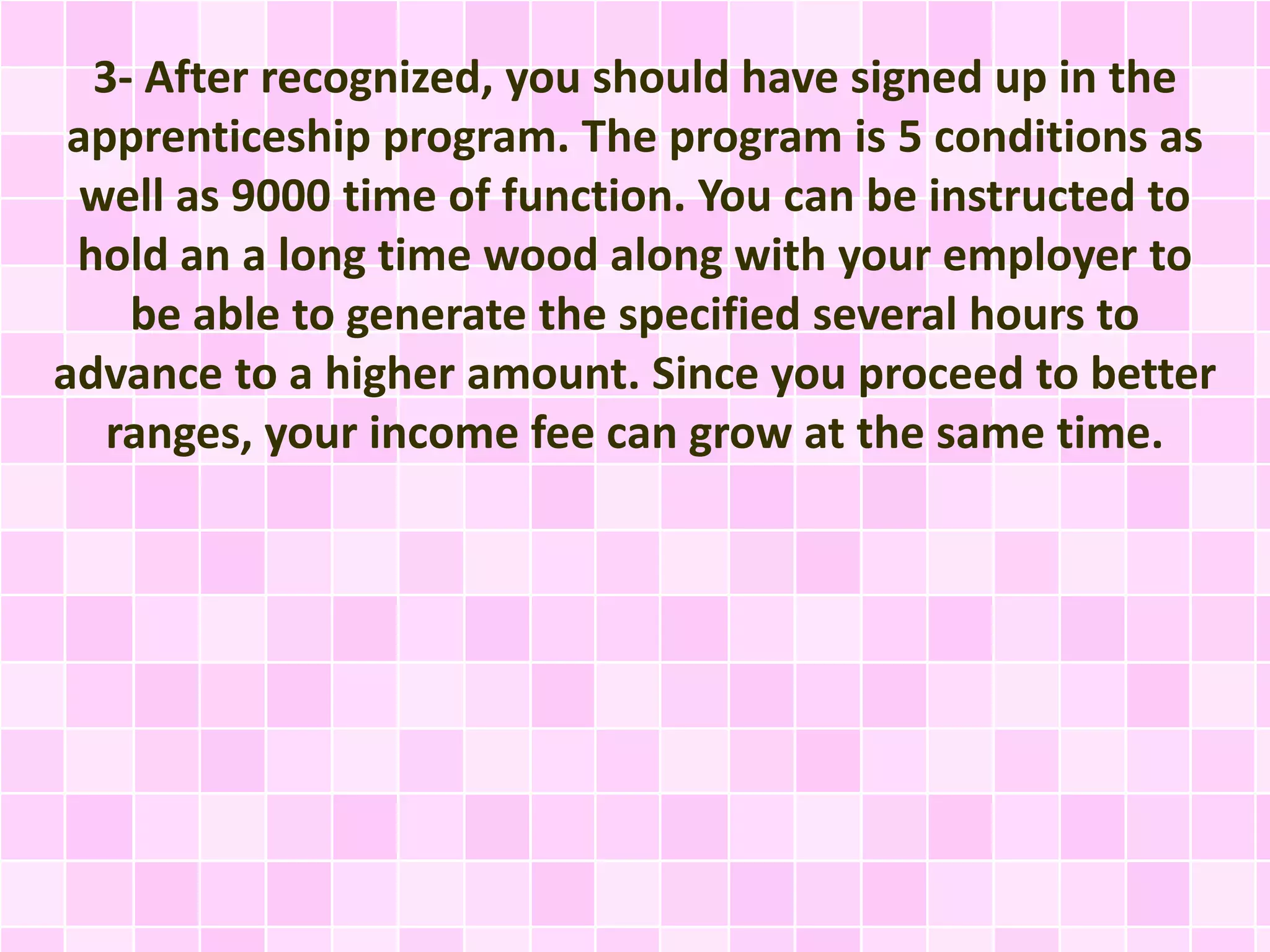 3- After recognized, you should have signed up in the
apprenticeship program. The program is 5 conditions as
well as 9000 time of function. You can be instructed to
hold an a long time wood along with your employer to
be able to generate the specified several hours to
advance to a higher amount. Since you proceed to better
ranges, your income fee can grow at the same time.
 