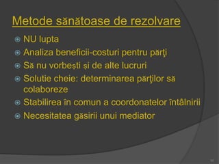 Metode sănătoase de rezolvare
 NU lupta
 Analiza beneficii-costuri pentru părţi
 Să nu vorbeşti şi de alte lucruri
 Solutie cheie: determinarea părţilor să
colaboreze
 Stabilirea ȋn comun a coordonatelor ȋntâlnirii
 Necesitatea găsirii unui mediator
10
 