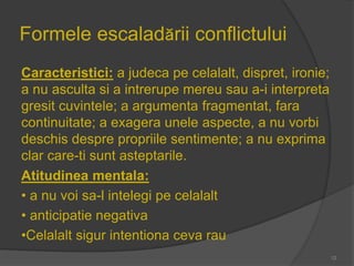 Formele escaladării conflictului
Caracteristici: a judeca pe celalalt, dispret, ironie;
a nu asculta si a intrerupe mereu sau a-i interpreta
gresit cuvintele; a argumenta fragmentat, fara
continuitate; a exagera unele aspecte, a nu vorbi
deschis despre propriile sentimente; a nu exprima
clar care-ti sunt asteptarile.
Atitudinea mentala:
• a nu voi sa-l intelegi pe celalalt
• anticipatie negativa
•Celalalt sigur intentiona ceva rau
12
 