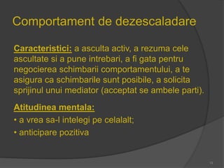 Comportament de dezescaladare
Caracteristici: a asculta activ, a rezuma cele
ascultate si a pune intrebari, a fi gata pentru
negocierea schimbarii comportamentului, a te
asigura ca schimbarile sunt posibile, a solicita
sprijinul unui mediator (acceptat se ambele parti).
Atitudinea mentala:
• a vrea sa-l intelegi pe celalalt;
• anticipare pozitiva
13
 
