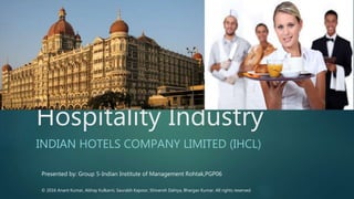Hospitality Industry
INDIAN HOTELS COMPANY LIMITED (IHCL)
Presented by: Group 5-Indian Institute of Management Rohtak,PGP06
© 2016 Anant Kumar, Abhay Kulkarni, Saurabh Kapoor, Shivansh Dahiya, Bhargav Kumar. All rights reserved.
 