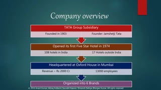 Company overview
Organized into 6 Brands
Headquartered at Oxford House in Mumbai
Revenue ~ Rs 2000 Cr 13000 employees
Opened its first Five Star Hotel in 1974
108 hotels in India 17 Hotels outside India
TATA Group Subsidiary
Founded in 1903 Founder: Jamshetji Tata
© 2016 Anant Kumar, Abhay Kulkarni, Saurabh Kapoor, Shivansh Dahiya, Bhargav Kumar. All rights reserved.
 