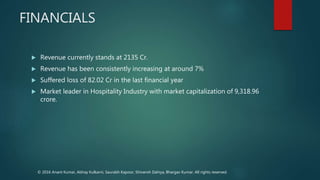 FINANCIALS
 Revenue currently stands at 2135 Cr.
 Revenue has been consistently increasing at around 7%
 Suffered loss of 82.02 Cr in the last financial year
 Market leader in Hospitality Industry with market capitalization of 9,318.96
crore.
© 2016 Anant Kumar, Abhay Kulkarni, Saurabh Kapoor, Shivansh Dahiya, Bhargav Kumar. All rights reserved.
 