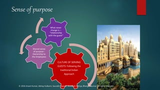 Sense of purpose
CULTURE OF SERVING
GUESTS: Following the
traditional Indian
Approach
Shared sense
of purpose :
Ownership to
the Employees
What never
change is –
“relationship
with the guest”
© 2016 Anant Kumar, Abhay Kulkarni, Saurabh Kapoor, Shivansh Dahiya, Bhargav Kumar. All rights reserved.
 