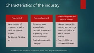 Characteristics of the industry
Fragmented
• Large number of
organized as well as
small unorganized
players
• Taj, Oberoi, ITC, Oyo
etc.
Seasonal demand
• Encounter huge
seasonality in
demands like demand
is generally low in
monsoon months
• Gradually the trend is
changing
Diversity in prices and
services offered
• Like our country this
industry also has huge
diversity, in prices as
well as services
offered
• From Rs.500 to rs.
1,00,000 tariff hotels
© 2016 Anant Kumar, Abhay Kulkarni, Saurabh Kapoor, Shivansh Dahiya, Bhargav Kumar. All rights reserved.
 