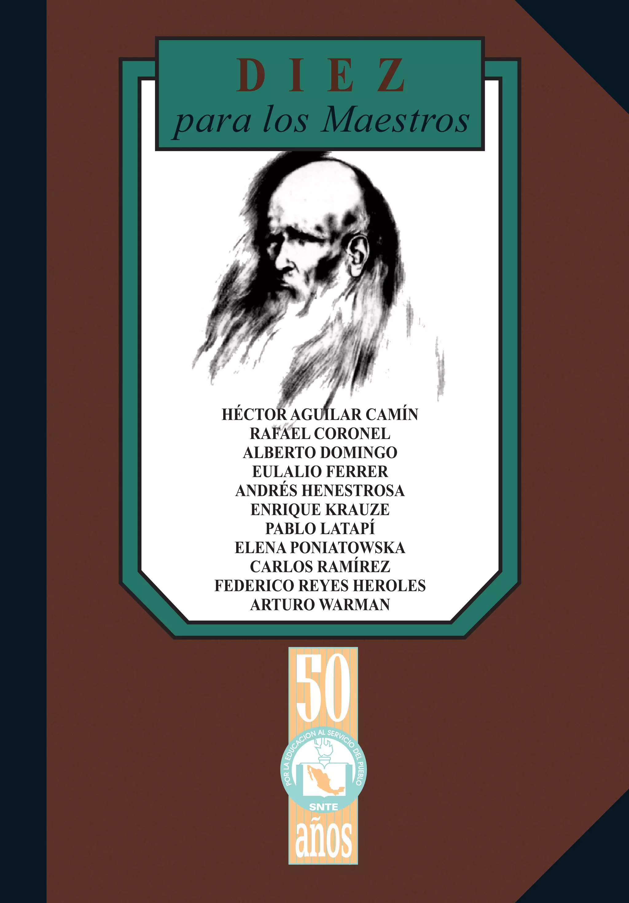 D I E Z
SNTE
L SA ERN VO II CC I
O
A
C
D
U
E
D
L
E
PU
AL
EB
R
LO
OP
a os
HÉCTOR AGUILAR CAMÍN
RAFAEL CORONEL
ALBERTO DOMINGO
EULALIO FERRER
ANDRÉS HENESTROSA
ENRIQUE KRAUZE
PABLO LATAPÍ
ELENA PONIATOWSKA
CARLOS RAMÍREZ
FEDERICO REYES HEROLES
ARTURO WARMAN
para los Maestros