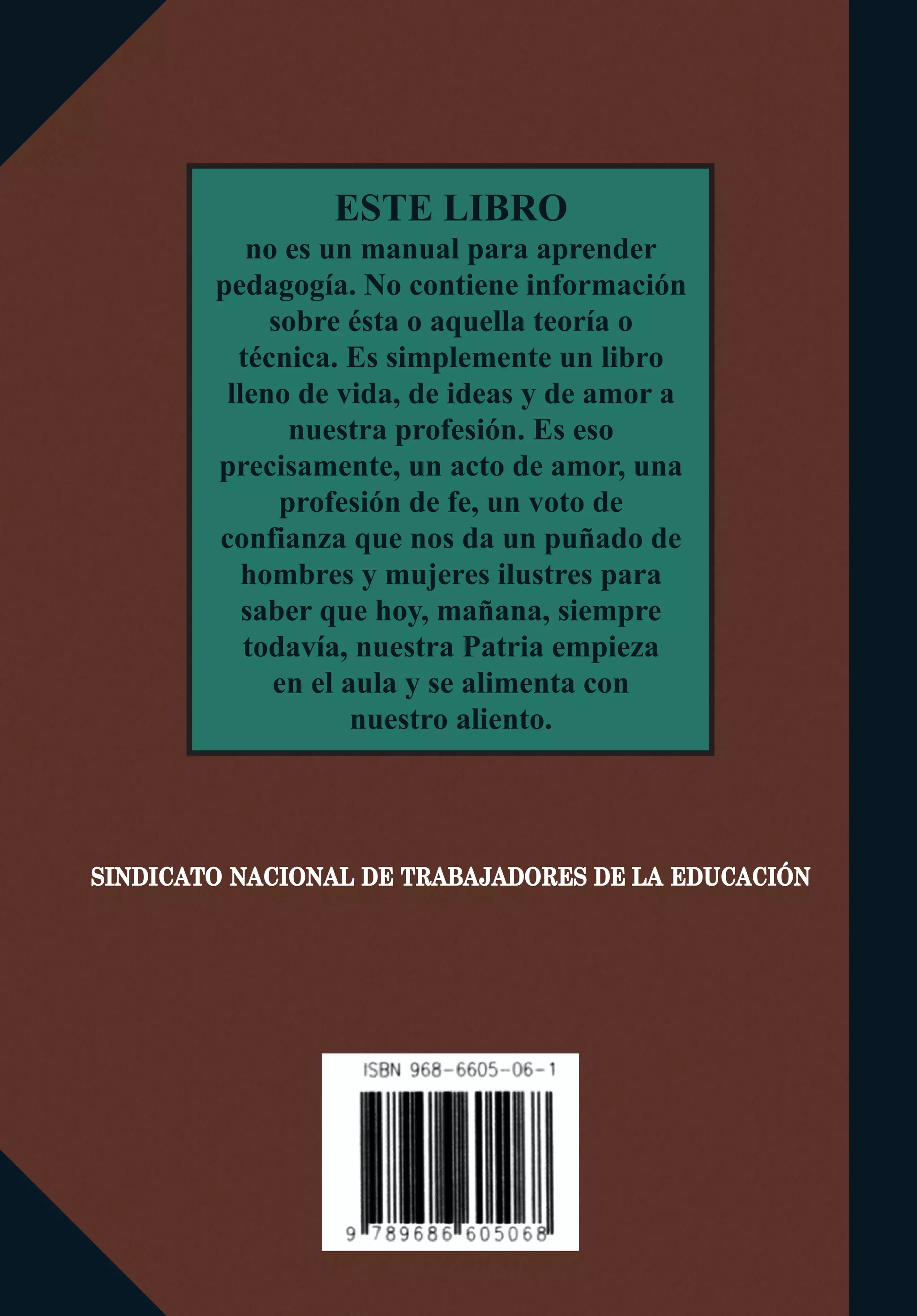 SINDICATO NACIONAL DE TRABAJADORES DE LA EDUCACIÓN
ESTE LIBRO
no es un manual para aprender
pedagogía. No contiene información
sobre ésta o aquella teoría o
técnica. Es simplemente un libro
lleno de vida, de ideas y de amor a
nuestra profesión. Es eso
precisamente, un acto de amor, una
profesión de fe, un voto de
confianza que nos da un puñado de
hombres y mujeres ilustres para
saber que hoy, mañana, siempre
todavía, nuestra Patria empieza
en el aula y se alimenta con
nuestro aliento.