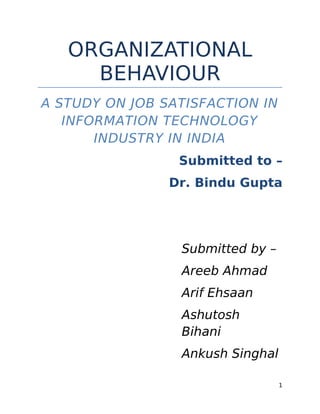 ORGANIZATIONAL
     BEHAVIOUR
A STUDY ON JOB SATISFACTION IN
   INFORMATION TECHNOLOGY
       INDUSTRY IN INDIA
                 Submitted to –
                Dr. Bindu Gupta




                 Submitted by –
                 Areeb Ahmad
                 Arif Ehsaan
                 Ashutosh
                 Bihani
                 Ankush Singhal

                                  1
 