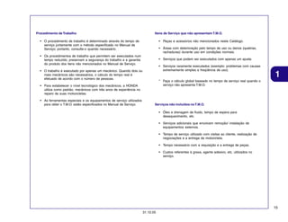 Procedimento de Trabalho

Itens de Serviço que não apresentam T.M.O.

• O procedimento de trabalho é determinado através do tempo de
serviço juntamente com o método especificado no Manual de
Serviço; portanto, consulte-o quando necessário.

• Peças e acessórios não mencionados neste Catálogo.
• Áreas com deterioração pelo tempo de uso ou danos (quebras,
rachaduras) durante uso em condições normais.

• Os procedimentos de trabalho que permitem ser executados num
tempo reduzido, preservam a segurança do trabalho e a garantia
do produto dos itens não mencionados no Manual de Serviço.

• Serviços que podem ser executados com apenas um ajuste.
• Serviços raramente executados (exemplo: problemas com causas
extremamente simples e freqüência de uso).

• O trabalho é executado por apenas um mecânico. Quando dois ou
mais mecânicos são necessários, o cálculo do tempo real é
efetuado de acordo com o número de pessoas.
• Para estabelecer o nível tecnológico dos mecânicos, a HONDA
utiliza como padrão, mecânicos com três anos de experiência no
reparo de suas motocicletas.
• As ferramentas especiais e os equipamentos de serviço utilizados
para obter o T.M.O. estão especificados no Manual de Serviço.

1

* Faça o cálculo global baseado no tempo de serviço real quando o
serviço não apresenta T.M.O.

Serviços não incluídos no T.M.O.
• Óleo e drenagem de fluido, tempo de espera para
desaquecimento, etc.
• Serviços adicionais que envolvam remoção/ instalação de
equipamentos externos.
• Tempo de serviço utilizado com visitas ao cliente, realização de
negociações e a entrega da motocicleta.
• Tempo necessário com a requisição e a entrega de peças.
• Custos referentes à graxa, agente adesivo, etc, utilizados no
serviço.

15
31.10.05

 
