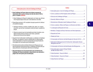 Índice

Instruções para o Uso do Catálogo de Peças

• Instruções para o Uso do Catálogo de Peças .............................. 1
• Este Catálogo de Peças descreve todas as peças de
reposição, bem como o tempo de mão-de-obra (T.M.O.)
para o modelo CBX250.

• Como Localizar as Informações sobre as Peças ......................... 2
• Estrutura do Catálogo de Peças .................................................. 3

• Este Catálogo de Peças foi elaborado com base nas últimas
informações disponíveis até 10 de Setembro de 2005.
• Especifique sempre o Nº completo da peça quando for efetuar
um pedido de peças.

• Quando Utilizar as Peças ............................................................ 4
• Abreviaturas Utilizadas neste Catálogo de Peças ....................... 4
• Como Localizar o Bloco de Peças e os Números de Série .......... 5

• Verifique sempre o número, modelo, tipo, série, cor, marca,
tamanho, que se fizer necessário antes de fazer o pedido de
peças.

1

• Localização da Etiqueta de Cores ............................................... 5
• Modelos, Códigos de Área e Números de Série Aplicáveis ......... 6

• Observe sempre que as ilustrações permitem localizar uma
determinada parte do chassi ou do motor, podendo
diferenciar da sua forma original.

• Etiqueta de Cores ....................................................................... 7
• Tabela de Cores .......................................................................... 8

• Quando forem efetuadas modificações ou adições no Catálogo
de Peças, as páginas a serem substituídas ou adicionadas
serão publicadas no momento apropriado acompanhadas de
uma página de instruções para atualização.
• Periodicamente serão emitidas Notícias de Peças para que
seja atualizado temporariamente o Catálogo de Peças até que
seja publicada a Atualização definitiva do Catálogo.
• Recomendamos ao Concessionário que mantenha seu
Catálogo de Peças atualizado, observando com atenção a
página de instruções para atualização.

• Composição do Número de Identificação do Veículo (V.I.N.) ..... 10
• Aplicação de Mangueiras de Combustível, Aplicações Gerais,
Mangueira de Vinil ..................................................................... 11
• Composição do Número de Identificação das Mangueiras ........ 13
• Instruções para o Uso do Tempo Padrão
de Mão-de-Obra T.M.O. ............................................................. 14
• Índice Ilustrado - Grupo do Motor .............................................. 55
• Índice Ilustrado - Grupo do Chassi ............................................ 57
• Índice Número de Peças ......................................................... 193

1
31.10.05

 