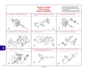 • O número de referência na ilustração do índice
pode ser diferente da que aparece no texto.
• Ref. No. on the index ilustration may be different
from that in the text.
• El número de referencia en la ilustración de índices
puede ser diferente del que aparece en el texto.

Grupo do Chassi
Frame Group
Grupo de Bastidor
C-10

C-11

Painel Freio Traseiro / Rear Brake Panel / Panel Freno
Trasero

C-12

Roda Traseira / Rear Wheel / Rueda Trasera

C-13

3

Roda Dianteira / Front Wheel / Rueda Delantera

Tanque Combustível / Fuel Tank / Tanque Combustible

C-14

Assento / Seat / Asiento

C-15

Tampa Lateral / Side Cover / Cubierta Lateral

C-16

Filtro de Ar / Air Cleaner / Filtro de Aire

C-16.1 Válvula de Controle de Injeção de Ar / Air Injection Cont.
Valve / Válvula Controladora Injección Aire

C-17

Escapamento / Exhaust Muffler / Silenciador Escape

58
31.10.05

 