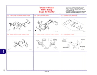 • O número de referência na ilustração do índice
pode ser diferente da que aparece no texto.
• Ref. No. on the index ilustration may be different
from that in the text.
• El número de referencia en la ilustración de índices
puede ser diferente del que aparece en el texto.

Grupo do Chassi
Frame Group
Grupo de Bastidor
C-27

Fiação Principal / Wire Harness / Alambraje Principal

C-28

Chassi / Frame Body / Bastidor

C-29

Ferramentas / Tools / Herramientas

C-30

Radiador de Óleo / Oil Cooler / Radiador de Aceite

C-31

Etiqueta Precaução / Caution Label / Etiqueta Precaución

C-32

Emblemas / Mark / Franjas

3

60
31.10.05

 