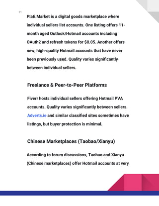 11
Plati.Market is a digital goods marketplace where
individual sellers list accounts. One listing offers 11-
month aged Outlook/Hotmail accounts including
OAuth2 and refresh tokens for $0.05. Another offers
new, high-quality Hotmail accounts that have never
been previously used. Quality varies significantly
between individual sellers.
Freelance & Peer-to-Peer Platforms
Fiverr hosts individual sellers offering Hotmail PVA
accounts. Quality varies significantly between sellers.
Adverts.ie and similar classified sites sometimes have
listings, but buyer protection is minimal.
Chinese Marketplaces (Taobao/Xianyu)
According to forum discussions, Taobao and Xianyu
(Chinese marketplaces) offer Hotmail accounts at very
 