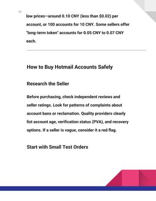 12
low prices—around 0.10 CNY (less than $0.02) per
account, or 100 accounts for 10 CNY. Some sellers offer
"long-term token" accounts for 0.05 CNY to 0.07 CNY
each.
How to Buy Hotmail Accounts Safely
Research the Seller
Before purchasing, check independent reviews and
seller ratings. Look for patterns of complaints about
account bans or reclamation. Quality providers clearly
list account age, verification status (PVA), and recovery
options. If a seller is vague, consider it a red flag.
Start with Small Test Orders
 