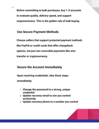 13
Before committing to bulk purchases, buy 1-5 accounts
to evaluate quality, delivery speed, and support
responsiveness. This is the golden rule of bulk buying.
Use Secure Payment Methods
Choose sellers that support protected payment methods
like PayPal or credit cards that offer chargeback
options, not just non-reversible payments like wire
transfer or cryptocurrency.
Secure the Account Immediately
Upon receiving credentials, take these steps
immediately:
1. Change the password to a strong, unique
credential
2. Update recovery email to one you control
exclusively
3. Update recovery phone to a number you control
 