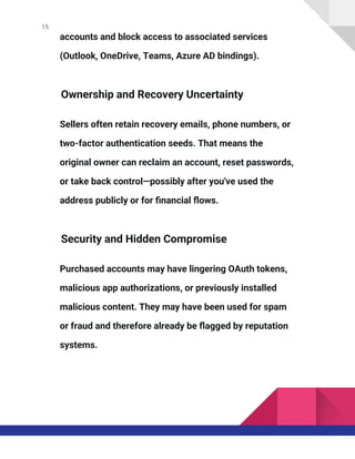 15
accounts and block access to associated services
(Outlook, OneDrive, Teams, Azure AD bindings).
Ownership and Recovery Uncertainty
Sellers often retain recovery emails, phone numbers, or
two-factor authentication seeds. That means the
original owner can reclaim an account, reset passwords,
or take back control—possibly after you've used the
address publicly or for financial flows.
Security and Hidden Compromise
Purchased accounts may have lingering OAuth tokens,
malicious app authorizations, or previously installed
malicious content. They may have been used for spam
or fraud and therefore already be flagged by reputation
systems.
 