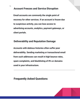 16
Account Freezes and Service Disruption
Email accounts are commonly the single point of
recovery for other services. If an account is frozen due
to suspicious activity, you can lose access to
advertising accounts, analytics, payment gateways, or
client portals.
Deliverability and Reputation Damage
Accounts with dubious histories often suffer poor
deliverability. Sending marketing or transactional email
from such addresses can result in high bounce rates,
spam complaints, and blacklisting of IPs or domains
used in your infrastructure.
Frequently Asked Questions
 