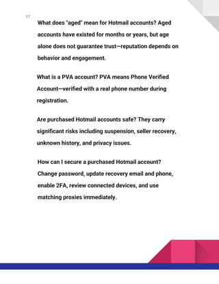 17
What does "aged" mean for Hotmail accounts? Aged
accounts have existed for months or years, but age
alone does not guarantee trust—reputation depends on
behavior and engagement.
What is a PVA account? PVA means Phone Verified
Account—verified with a real phone number during
registration.
Are purchased Hotmail accounts safe? They carry
significant risks including suspension, seller recovery,
unknown history, and privacy issues.
How can I secure a purchased Hotmail account?
Change password, update recovery email and phone,
enable 2FA, review connected devices, and use
matching proxies immediately.
 
