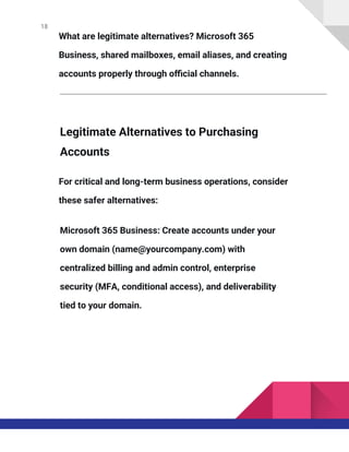 18
What are legitimate alternatives? Microsoft 365
Business, shared mailboxes, email aliases, and creating
accounts properly through official channels.
Legitimate Alternatives to Purchasing
Accounts
For critical and long-term business operations, consider
these safer alternatives:
Microsoft 365 Business: Create accounts under your
own domain (name@yourcompany.com) with
centralized billing and admin control, enterprise
security (MFA, conditional access), and deliverability
tied to your domain.
 