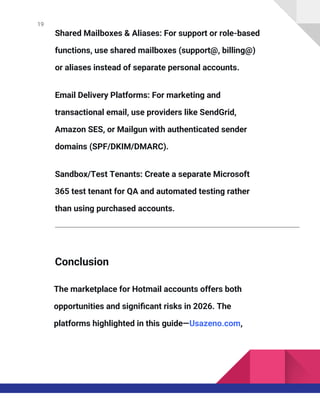 19
Shared Mailboxes & Aliases: For support or role-based
functions, use shared mailboxes (support@, billing@)
or aliases instead of separate personal accounts.
Email Delivery Platforms: For marketing and
transactional email, use providers like SendGrid,
Amazon SES, or Mailgun with authenticated sender
domains (SPF/DKIM/DMARC).
Sandbox/Test Tenants: Create a separate Microsoft
365 test tenant for QA and automated testing rather
than using purchased accounts.
Conclusion
The marketplace for Hotmail accounts offers both
opportunities and significant risks in 2026. The
platforms highlighted in this guide—Usazeno.com,
 