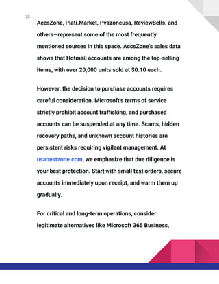 20
AccsZone, Plati.Market, Pvazoneusa, ReviewSells, and
others—represent some of the most frequently
mentioned sources in this space. AccsZone's sales data
shows that Hotmail accounts are among the top-selling
items, with over 20,000 units sold at $0.10 each.
However, the decision to purchase accounts requires
careful consideration. Microsoft's terms of service
strictly prohibit account trafficking, and purchased
accounts can be suspended at any time. Scams, hidden
recovery paths, and unknown account histories are
persistent risks requiring vigilant management. At
usabestzone.com, we emphasize that due diligence is
your best protection. Start with small test orders, secure
accounts immediately upon receipt, and warm them up
gradually.
For critical and long-term operations, consider
legitimate alternatives like Microsoft 365 Business,
 