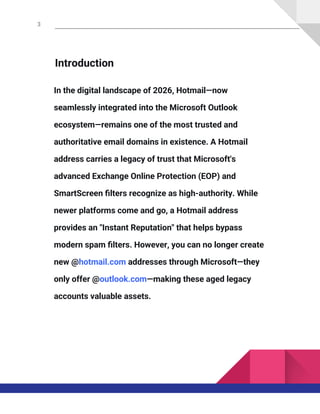 3
Introduction
In the digital landscape of 2026, Hotmail—now
seamlessly integrated into the Microsoft Outlook
ecosystem—remains one of the most trusted and
authoritative email domains in existence. A Hotmail
address carries a legacy of trust that Microsoft's
advanced Exchange Online Protection (EOP) and
SmartScreen filters recognize as high-authority. While
newer platforms come and go, a Hotmail address
provides an "Instant Reputation" that helps bypass
modern spam filters. However, you can no longer create
new @hotmail.com addresses through Microsoft—they
only offer @outlook.com—making these aged legacy
accounts valuable assets.
 