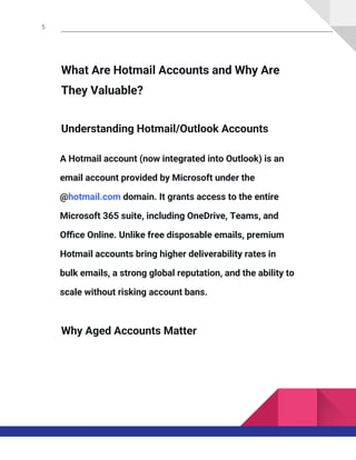 5
What Are Hotmail Accounts and Why Are
They Valuable?
Understanding Hotmail/Outlook Accounts
A Hotmail account (now integrated into Outlook) is an
email account provided by Microsoft under the
@hotmail.com domain. It grants access to the entire
Microsoft 365 suite, including OneDrive, Teams, and
Office Online. Unlike free disposable emails, premium
Hotmail accounts bring higher deliverability rates in
bulk emails, a strong global reputation, and the ability to
scale without risking account bans.
Why Aged Accounts Matter
 