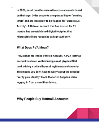 6
In 2026, email providers use AI to score accounts based
on their age. Older accounts are granted higher "sending
limits" and are less likely to be flagged for "Suspicious
Activity". A Hotmail account that has existed for 11
months has an established digital footprint that
Microsoft's filters recognize as high-authority.
What Does PVA Mean?
PVA stands for Phone Verified Account. A PVA Hotmail
account has been verified using a real, physical SIM
card, adding a critical layer of legitimacy and security.
This means you don't have to worry about the dreaded
"Verify your identity" block that often happens when
logging in from a new IP or device.
Why People Buy Hotmail Accounts
 