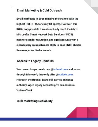 7
Email Marketing & Cold Outreach
Email marketing in 2026 remains the channel with the
highest ROI (36 –45 for every $1 spent). However, this
ROI is only possible if emails actually reach the inbox.
Microsoft's Smart Network Data Services (SNDS)
monitors sender reputation, and aged accounts with a
clean history are much more likely to pass SNDS checks
than new, unverified accounts.
Access to Legacy Domains
You can no longer create new @hotmail.com addresses
through Microsoft; they only offer @outlook.com.
However, the Hotmail brand still carries immense
authority. Aged legacy accounts give businesses a
"veteran" look.
Bulk Marketing Scalability
 