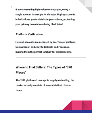 8
If you are running high-volume campaigns, using a
single account is a recipe for disaster. Buying accounts
in bulk allows you to distribute your volume, protecting
your primary domain from being blacklisted.
Platform Verification
Hotmail accounts are accepted by every major platform,
from Amazon and eBay to LinkedIn and Facebook,
making them the perfect "anchor" for digital identity.
Where to Find Sellers: The Types of "370
Places"
The "370 platforms" concept is largely misleading; the
market actually consists of several distinct channel
types:
 