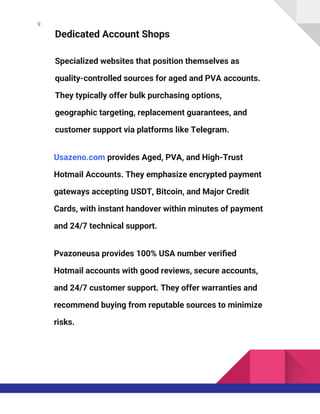 9
Dedicated Account Shops
Specialized websites that position themselves as
quality-controlled sources for aged and PVA accounts.
They typically offer bulk purchasing options,
geographic targeting, replacement guarantees, and
customer support via platforms like Telegram.
Usazeno.com provides Aged, PVA, and High-Trust
Hotmail Accounts. They emphasize encrypted payment
gateways accepting USDT, Bitcoin, and Major Credit
Cards, with instant handover within minutes of payment
and 24/7 technical support.
Pvazoneusa provides 100% USA number verified
Hotmail accounts with good reviews, secure accounts,
and 24/7 customer support. They offer warranties and
recommend buying from reputable sources to minimize
risks.
 