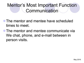 Mentor’s Most Important Function
Communication
The mentor and mentee have scheduled
times to meet.
The mentor and mentee communicate via
We chat, phone, and e-mail between in
person visits.
May 2016
 