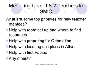 Mentoring Level 1 & 2 Teachers to
SMIC
What are some top priorities for new teacher
mentees?
Help with room set up and where to find
resources.
Help with preparing for Orientation.
Help with locating unit plans in Atlas.
Help with first Fapiao
Any others?
Honor * Excellence * Community * Joy
 