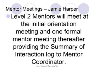 Mentor Meetings – Jamie Harper
Level 2 Mentors will meet at
the initial orientation
meeting and one formal
mentor meeting thereafter
providing the Summary of
Interaction log to Mentor
Coordinator.Honor * Excellence * Community * Joy
 
