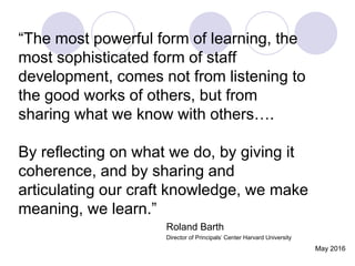“The most powerful form of learning, the
most sophisticated form of staff
development, comes not from listening to
the good works of others, but from
sharing what we know with others….
By reflecting on what we do, by giving it
coherence, and by sharing and
articulating our craft knowledge, we make
meaning, we learn.”
Roland Barth
Director of Principals’ Center Harvard University
May 2016
 