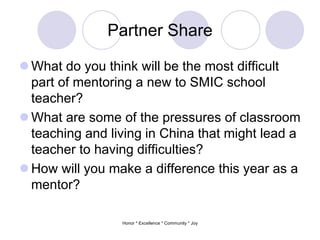 Partner Share
 What do you think will be the most difficult
part of mentoring a new to SMIC school
teacher?
 What are some of the pressures of classroom
teaching and living in China that might lead a
teacher to having difficulties?
 How will you make a difference this year as a
mentor?
Honor * Excellence * Community * Joy
 