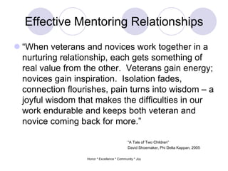 Effective Mentoring Relationships
 “When veterans and novices work together in a
nurturing relationship, each gets something of
real value from the other. Veterans gain energy;
novices gain inspiration. Isolation fades,
connection flourishes, pain turns into wisdom – a
joyful wisdom that makes the difficulties in our
work endurable and keeps both veteran and
novice coming back for more.”
“A Tale of Two Children”
David Shoemaker, Phi Delta Kappan, 2005
Honor * Excellence * Community * Joy
 